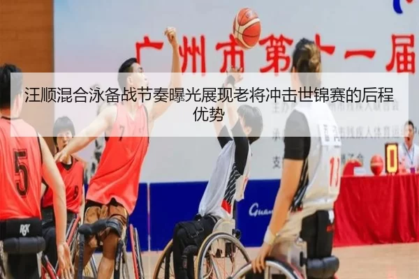 汪顺混合泳备战节奏曝光展现老将冲击世锦赛的后程优势