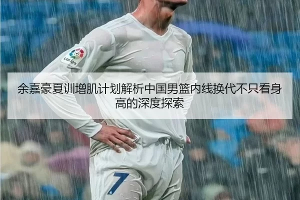 余嘉豪夏训增肌计划解析中国男篮内线换代不只看身高的深度探索