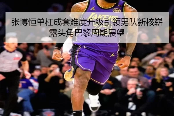 张博恒单杠成套难度升级引领男队新核崭露头角巴黎周期展望